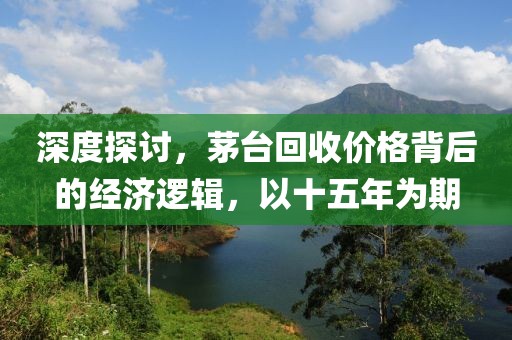 深度探討，茅臺回收價格背后的經濟邏輯，以十五年為期