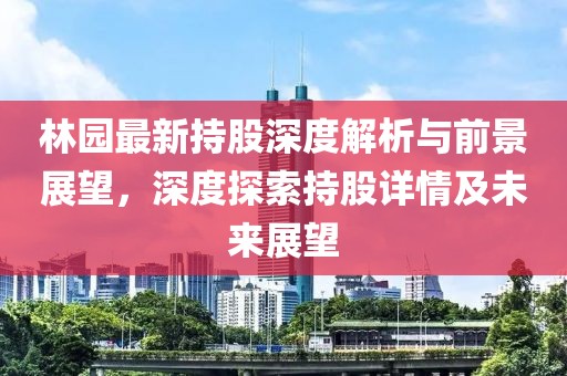 林園最新持股深度解析與前景展望，深度探索持股詳情及未來展望