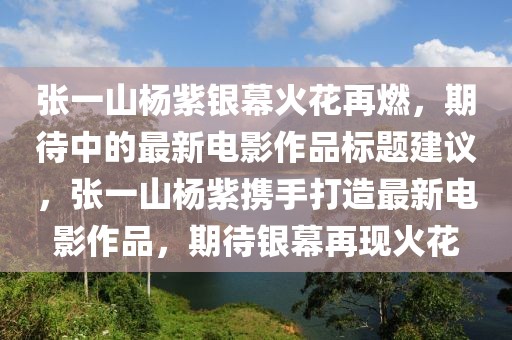 張一山楊紫銀幕火花再燃，期待中的最新電影作品標題建議，張一山楊紫攜手打造最新電影作品，期待銀幕再現火花