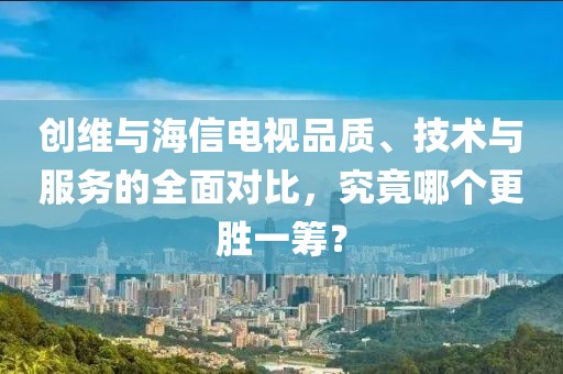 創維與海信電視品質、技術與服務的全面對比，究竟哪個更勝一籌？