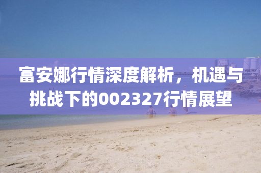 富安娜行情深度解析，機遇與挑戰下的002327行情展望